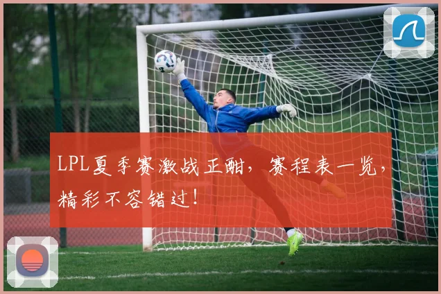 LPL夏季赛激战正酣,赛程表一览,精彩不容错过!