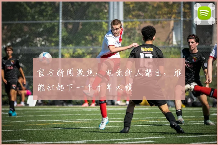 官方新闻聚焦,电竞新人辈出,谁能扛起下一个十年大旗